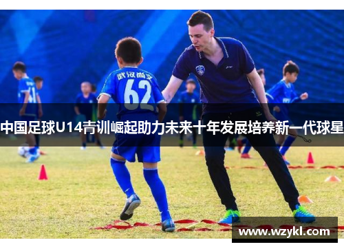 中国足球U14青训崛起助力未来十年发展培养新一代球星